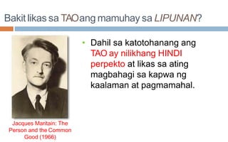 Bakit likas sa TAOang mamuhay sa LIPUNAN?
• Dahil sa katotohanang ang
TAO ay nilikhang HINDI
perpekto at likas sa ating
magbahagi sa kapwa ng
kaalaman at pagmamahal.
Jacques Maritain: The
Person and the Common
Good (1966)
 