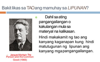 Bakit likas sa TAOang mamuhay sa LIPUNAN?
 JacquesMaritain:The
 Dahil saating
pangangailangan o
kakulangan mulasa
materyal na kalikasan.
Hindi makakamit ng tao ang
kanyang kaganapan kung hindi
matutugunan ng lipunan ang
kanyang mgapangangailangan.
Person and the Common
Good (1966)
 