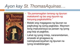 Ayon kay St. ThomasAquinas…
• “Sa pamamagitan lamang ng lipunan
makakamit ng tao ang layunin ng
kanyang pagkakalikha.”
• Malaki ang magagawa ng lipunan sa
paghubog ng iyong pagkatao. Mayroon
itong impluwensiya sa paraan ng iyong
pag-iisip at pagkilos.
• Lahat ng iyong iniisip, nararamdaman,
sinasabi at ginagawa ay
naiimpluwensiyahan ng lipunan na
iyong kinabibilangan.
 