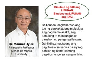 Binubuo ng TAOang
LIPUNAN.
Binubuo ng LIPUNAN
ang TAO.
Dr. Manuel Dy Jr.
Philosophy Professor
Ateneo de Manila
University
• Sa lipunan, nagkakaroon ang
tao ng pagkakataong maipakita
ang pagmamalasakit, ang
tumulong at matulungan sa
panahon ng pangangailangan.
• Dahil dito,umuusbong ang
pagtitiwala sa kapwa na siyang
dahilan ng sama-samang
pagkilos tungo sa isang mithiin.
 