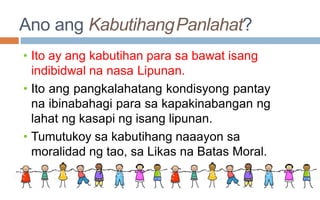 Ano ang KabutihangPanlahat?
• Ito ay ang kabutihan para sa bawat isang
indibidwal na nasa Lipunan.
• Ito ang pangkalahatang kondisyong pantay
na ibinabahagi para sa kapakinabangan ng
lahat ng kasapi ng isang lipunan.
• Tumutukoy sa kabutihang naaayon sa
moralidad ng tao, sa Likas na Batas Moral.
 