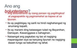 Ano ang
bolunterismo?
• Ang Bolunterismo ay isang paraan ng paglilingkod
at pagpapakita ng pagmamahal sa kapwa at sa
lipunan.
• Ito ay pagbibigay ng sarili na hindi naghahangad ng
anumang kapalit.
• Ito ay marami ding katawagan tulad ng Bayanihan,
Damayan, Kawanggawa o bahaginan.
• Naiaangat ang pagkatao ng tao at nagiging
mapanagutan siya sa kanyang lipunan na nagiging
daaan tungo sa kabutihan ng lahat.
 