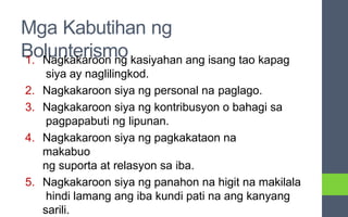 Mga Kabutihan ng
Bolunterismo
1. Nagkakaroon ng kasiyahan ang isang tao kapag
siya ay naglilingkod.
2. Nagkakaroon siya ng personal na paglago.
3. Nagkakaroon siya ng kontribusyon o bahagi sa
pagpapabuti ng lipunan.
4. Nagkakaroon siya ng pagkakataon na
makabuo
ng suporta at relasyon sa iba.
5. Nagkakaroon siya ng panahon na higit na makilala
hindi lamang ang iba kundi pati na ang kanyang
sarili.
 