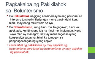 Pagkakaiba ng Pakikilahok
sa Bolunterismo
• Sa Pakikilahok nagiging konsiderasyon ang personal na
interes o tungkulin. Kailangan mong gawin dahil kung
hindi, mayroong mawawala sa iyo.
• Sa Bolunterismo, kung hindi mo ito gagawin, hindi ka
apektado, kundi yaong iba na hindi mo tinulungan. Kung
ikaw man ay managot; ikaw ay mananagot sa iyong
konsensiya sapagkat hindi ka tumugon sa
pangangailangan ng iyong kapwa.
• Hindi lahat ng pakikilahok ay may aspekto ng
bolunterismo pero lahat ng bolunterismo ay may aspekto
ng pakikilahok.
 