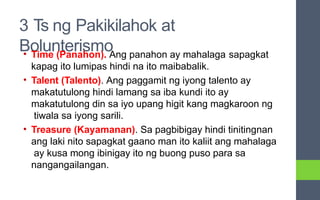 3 Ts ng Pakikilahok at
Bolunterismo
• Time (Panahon). Ang panahon ay mahalaga sapagkat
kapag ito lumipas hindi na ito maibabalik.
• Talent (Talento). Ang paggamit ng iyong talento ay
makatutulong hindi lamang sa iba kundi ito ay
makatutulong din sa iyo upang higit kang magkaroon ng
tiwala sa iyong sarili.
• Treasure (Kayamanan). Sa pagbibigay hindi tinitingnan
ang laki nito sapagkat gaano man ito kaliit ang mahalaga
ay kusa mong ibinigay ito ng buong puso para sa
nangangailangan.
 