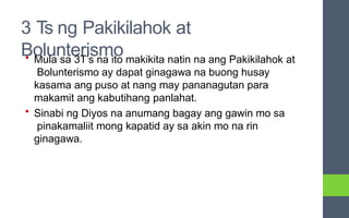 3 Ts ng Pakikilahok at
Bolunterismo
• Mula sa 3T’s na ito makikita natin na ang Pakikilahok at
Bolunterismo ay dapat ginagawa na buong husay
kasama ang puso at nang may pananagutan para
makamit ang kabutihang panlahat.
• Sinabi ng Diyos na anumang bagay ang gawin mo sa
pinakamaliit mong kapatid ay sa akin mo na rin
ginagawa.
 