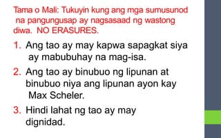 Tama o Mali: Tukuyin kung ang mga sumusunod
na pangungusap ay nagsasaad ng wastong
diwa. NO ERASURES.
1. Ang tao ay may kapwa sapagkat siya
ay mabubuhay na mag-isa.
2. Ang tao ay binubuo ng lipunan at
binubuo niya ang lipunan ayon kay
Max Scheler.
3. Hindi lahat ng tao ay may
dignidad.
 