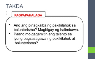 • Ano ang pinagkaiba ng pakikilahok sa
bolunterismo? Magbigay ng halimbawa.
• Paano mo gagamitin ang talento sa
iyong pagsasagawa ng pakikilahok at
bolunterismo?
PAGPAPAHALAGA
TAKDA
:
 