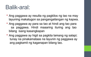 Balik-aral:
• Ang paggawa ay resulta ng pagkilos ng tao na may
layuning makatugon sa pangangailangan ng kapwa.
• Ang paggawa ay para sa tao at hindi ang tao para
sa paggawa. Hindi maaaring ituring ang tao
bilang isang kasangkapan
• Ang paggawa ay higit sa pagkita lamang ng salapi;
tunay na pinakamataas na layunin ng paggawa ay
ang pagkamit ng kaganapan bilang tao.
 