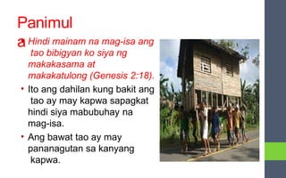 Panimul
a
• Hindi mainam na mag-isa ang
tao bibigyan ko siya ng
makakasama at
makakatulong (Genesis 2:18).
• Ito ang dahilan kung bakit ang
tao ay may kapwa sapagkat
hindi siya mabubuhay na
mag-isa.
• Ang bawat tao ay may
pananagutan sa kanyang
kapwa.
 