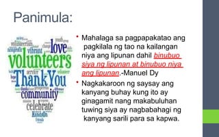 Panimula:
• Mahalaga sa pagpapakatao ang
pagkilala ng tao na kailangan
niya ang lipunan dahil binubuo
siya ng lipunan at binubuo niya
ang lipunan.-Manuel Dy
• Nagkakaroon ng saysay ang
kanyang buhay kung ito ay
ginagamit nang makabuluhan
tuwing siya ay nagbabahagi ng
kanyang sarili para sa kapwa.
 