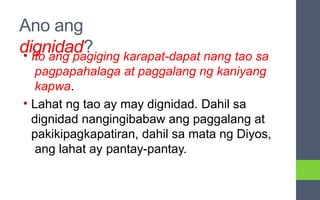 Ano ang
dignidad?
• Ito ang pagiging karapat-dapat nang tao sa
pagpapahalaga at paggalang ng kaniyang
kapwa.
• Lahat ng tao ay may dignidad. Dahil sa
dignidad nangingibabaw ang paggalang at
pakikipagkapatiran, dahil sa mata ng Diyos,
ang lahat ay pantay-pantay.
 