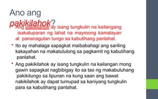Ano ang
pakikilahok?
• Ang pakikilahok ay isang tungkulin na kailangang
isakatuparan ng lahat na mayroong kamalayan
at pananagutan tungo sa kabutihang panlahat.
• Ito ay mahalaga sapagkat maibabahagi ang sariling
kakayahan na makatutulong sa pagkamit ng kabutihang
panlahat.
• Ang pakikilahok ay isang tungkulin na kailangan mong
gawin sapagkat nagbibigay ito sa tao ng makabuluhang
pakikitungo sa lipunan na kung saan ang bawat
nakikilahok ay dapat tumupad sa kaniyang tungkulin
para sa kabutihang panlahat.
 