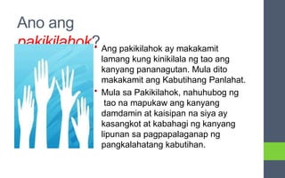 Ano ang
pakikilahok?
• Ang pakikilahok ay makakamit
lamang kung kinikilala ng tao ang
kanyang pananagutan. Mula dito
makakamit ang Kabutihang Panlahat.
• Mula sa Pakikilahok, nahuhubog ng
tao na mapukaw ang kanyang
damdamin at kaisipan na siya ay
kasangkot at kabahagi ng kanyang
lipunan sa pagpapalaganap ng
pangkalahatang kabutihan.
 