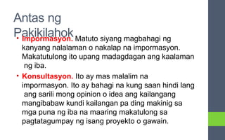 Antas ng
Pakikilahok
• Impormasyon. Matuto siyang magbahagi ng
kanyang nalalaman o nakalap na impormasyon.
Makatutulong ito upang madagdagan ang kaalaman
ng iba.
• Konsultasyon. Ito ay mas malalim na
impormasyon. Ito ay bahagi na kung saan hindi lang
ang sarili mong opinion o idea ang kailangang
mangibabaw kundi kailangan pa ding makinig sa
mga puna ng iba na maaring makatulong sa
pagtatagumpay ng isang proyekto o gawain.
 