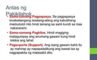 Antas ng
Pakikilahok
• Sama-samang Pagpapasya. Sa pagpapasya
kinakailangang isaalang-alang ang kabutihang
maidudulot nito hindi lamang sa sarili kundi sa mas
nakararami.
• Sama-samang Pagkilos. Hindi magiging
matagumpay ang anumang gawain kung hindi
kikilos ang lahat.
• Pagsuporta (Support). Ang isang gawain kahit ito
ay mahirap ay napapadalikung ang bawat isa ay
nagpapakita ng malasakit dito.
 