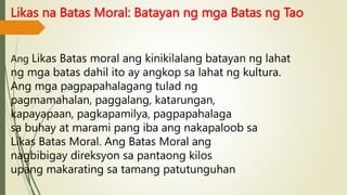 Likas na Batas Moral: Batayan ng mga Batas ng Tao
Ang Likas Batas moral ang kinikilalang batayan ng lahat
ng mga batas dahil ito ay angkop sa lahat ng kultura.
Ang mga pagpapahalagang tulad ng
pagmamahalan, paggalang, katarungan,
kapayapaan, pagkapamilya, pagpapahalaga
sa buhay at marami pang iba ang nakapaloob sa
Likas Batas Moral. Ang Batas Moral ang
nagbibigay direksyon sa pantaong kilos
upang makarating sa tamang patutunguhan
 