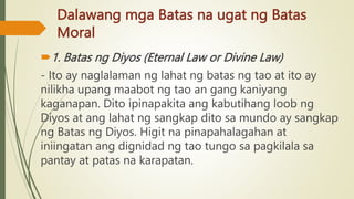 Dalawang mga Batas na ugat ng Batas
Moral
1. Batas ng Diyos (Eternal Law or Divine Law)
- Ito ay naglalaman ng lahat ng batas ng tao at ito ay
nilikha upang maabot ng tao an gang kaniyang
kaganapan. Dito ipinapakita ang kabutihang loob ng
Diyos at ang lahat ng sangkap dito sa mundo ay sangkap
ng Batas ng Diyos. Higit na pinapahalagahan at
iniingatan ang dignidad ng tao tungo sa pagkilala sa
pantay at patas na karapatan.
 