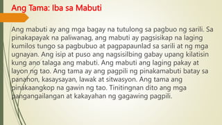 Ang Tama: Iba sa Mabuti
Ang mabuti ay ang mga bagay na tutulong sa pagbuo ng sarili. Sa
pinakapayak na paliwanag, ang mabuti ay pagsisikap na laging
kumilos tungo sa pagbubuo at pagpapaunlad sa sarili at ng mga
ugnayan. Ang isip at puso ang nagsisilbing gabay upang kilatisin
kung ano talaga ang mabuti. Ang mabuti ang laging pakay at
layon ng tao. Ang tama ay ang pagpili ng pinakamabuti batay sa
panahon, kasaysayan, lawak at sitwasyon. Ang tama ang
pinakaangkop na gawin ng tao. Tinitingnan dito ang mga
pangangailangan at kakayahan ng gagawing pagpili.
 
