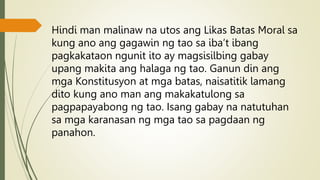 Hindi man malinaw na utos ang Likas Batas Moral sa
kung ano ang gagawin ng tao sa iba’t ibang
pagkakataon ngunit ito ay magsisilbing gabay
upang makita ang halaga ng tao. Ganun din ang
mga Konstitusyon at mga batas, naisatitik lamang
dito kung ano man ang makakatulong sa
pagpapayabong ng tao. Isang gabay na natutuhan
sa mga karanasan ng mga tao sa pagdaan ng
panahon.
 