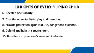 6. Develop one’s ability.
10 RIGHTS OF EVERY FILIPINO CHILD
7. Give the opportunity to play and have fun.
8. Provide protection against abuse, danger and violence.
9. Defend and help the government.
10. Be able to express one's own point of view.
 
