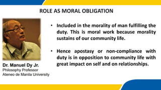 • Included in the morality of man fulfilling the
duty. This is moral work because morality
sustains of our community life.
• Hence apostasy or non-compliance with
duty is in opposition to community life with
great impact on self and on relationships.
ROLE AS MORAL OBLIGATION
 