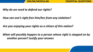 Why do we need to defend our rights?
ESSENTIAL QUESTIONS
How can one’s right free him/her from any violation?
Are you enjoying your rights as a citizen of this nation?
What will possibly happen to a person whose right is stepped on by
another person? Justify your answer.
ONLINE/MODULAR:
 