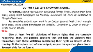 Let’s deepen more…
For online, submit your work in an Output format (with 1 inch margin both
sides) using short bondpaper on Monday, November 30, 2020 @ 02:00PM to
Google Classroom.
TASK:
Give at least five (5) violations of human rights that are currently
happening. Then, cite possible solutions that will help the violators free
themselves from those violations considering their rights as citizens of the
country. At the bottom part of your output, answer the question given. Note:
See next slide for the format.
November 26, 2020
OUTPUT # 2.1: LET’S KNOW OUR RIGHTS…
ONLINE
For modular, submit your work in an Output format (with 1 inch margin
both sides) using short bondpaper on Tuesday, December 1, 2020 @ 08:00 –
04:00 here in school.
 