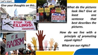 Give your thoughts on this…
Let’s start…
What do the pictures
look like? Give at
least one
sentence that
best describes the
pictures.
How do we live with a
principle of promoting
equal rights?
What are our rights?
 