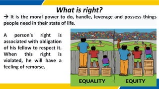 What is right?
 It is the moral power to do, handle, leverage and possess things
people need in their state of life.
A person's right is
associated with obligation
of his fellow to respect it.
When this right is
violated, he will have a
feeling of remorse.
 