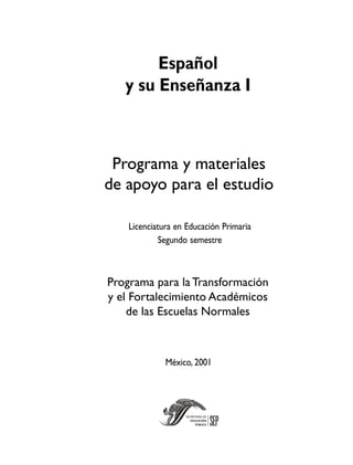 Español
   y su Enseñanza I



 Programa y materiales
de apoyo para el estudio

    Licenciatura en Educación Primaria
             Segundo semestre



Programa para la Transformación
y el Fortalecimiento Académicos
    de las Escuelas Normales



              México, 2001
 