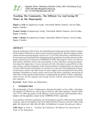 1258 | Miguel A. Ávila A. Teaching The Community, The Efficient Use And Saving Of
Water In The Municipality
Ilkogretim Online - Elementary Education Online, 2021; Vol 20 (Issue 6): pp.
1258-1267 http://ilkogretim-online.org
doi: 10.17051/ilkonline.2021.06.132
Teaching The Community, The Efficient Use And Saving Of
Water In The Municipality
Miguel A. Ávila A., Engineering Faculty, Universidad Distrital Francisco José de Caldas,
Bogotá, Colombia
German Torrijos C.,Engineering Faculty, Universidad Distrital Francisco José de Caldas,
Bogotá, Colombia
Jaime A. Benítez F., Engineering Faculty, Universidad Distrital Francisco José de Caldas,
Bogotá, Colombia
ABSTRACT.
In the development of this article, the methodological implications that in theory respect
the principle of efficient use and saving of water are questioned. Based on legal conside-
rations and theoretical principles such as Law 373 of 1996, the policies of the Ministry of
Environment and Sustainable Development and the guidelines issued by the Guavio Re-
gional Autonomous Corporation (CORPOGUAVIO); The purpose of this is to find out
what actions should be used in the municipality to raise awareness among the popula-
tion about the importance of water resources for life, the human responsibility to take
care of them, and the magnitude of the current problem of inappropriate use and waste
of water. Reforestation campaigns are carried out in the areas surrounding the Chinan-
cocha stream, which is the main source of water supply in the municipality for the urban
aqueduct; installation of macro meters and valves that allow continuous monitoring of
water flow in the aqueduct infrastructure, mitigating the possibility of leaks; implemen-
tation of rates for the aqueduct and sewage service with the main purpose of raising
user awareness.
Keywords: Water, Watch out, Reforestation
I. INTRODUCTION
The municipality of Junín- Cundinamarca, through the public services office, formulates
the program of efficient use and saving of water for the urban aqueduct, framed within
Law 373 of 1996, the policies of the Ministry of the Environment and Sustainable Deve-
lopment and the guidelines issued by the CORPOGUAVIO corporation.
In accordance with these guidelines, the municipality's mayor's office proposes that the
academy, and for this purpose the Universidad Distrital Francisco José de Caldas, help
guide the educational talks that will allow its inhabitants to access the necessary instruc-
 