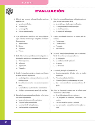 b l o q u e II

EvalUACIÓN
1.	 El texto que presenta información sobre un tema

6.	 Entre los recursos literarios que utilizan los autores

específico es:

para escribir narraciones están:

a.	 La nota periodística.

a.	 La metáfora, el símil y la personificación.

b.	 El instructivo.

b.	 La búsqueda y selección de historias.

c.	 La monografía.

c.	 La sinalefa y la rima.

d.	 El texto argumentativo.

d.	 El número de personajes.

2.	 A las palabras cuya función es unir la oración prin-

7.	 A quien introduce la historia en un cuento, se le de-

cipal con otras oraciones que completan una idea se

nomina:

les denomina:

a.	 Protagonista.

a.	 Preposiciones.

b.	 Cuentacuentos.

b.	 Nexos.

c.	 Personaje.

c.	 Adjetivos.

d.	 Voz narrativa.

d.	 Verbos.
8.	 La forma organizada de dialogar para el intercam3.	 En la elaboración de un informe de investigación los

bio de ideas sobre un tema específico es:

fenómenos se describen conjugando los verbos en:

a.	 El argumento.

a.	 Primera persona.

b.	 La confrontación de opiniones.

b.	 Infinitivo.

c.	 El debate.

c.	 Impersonal.

d.	 La discusión.

d.	 Voz pasiva.
9.	 La función principal de una noticia es:
4.	 Señala el enunciado que presenta una oración con
el verbo en forma impersonal:
a.	 Los trabajadores están capacitados en el uso de
computadoras.
b.	 Se solicitan secretarias con experiencia en uso
de pc.

a.	 Aportar una opinión al lector sobre un hecho
acontecido.
b.	 Presentar un hecho histórico.
c.	 Generar polémica sobre un suceso reciente.
d.	 Dar a conocer un hecho reciente en forma objetiva.

c.	 Los estudiantes escriben textos informativos.
d.	 El tabaco es una planta originaria de América.

10.	 Entre las fuentes de consulta que se utilizan para
analizar una noticia están:

5.	 Entre los temas más usuales utilizados en los textos
de ciencia ficción están:
a.	 Los acontecimientos sobrenaturales.

a.	 El periódico, los noticieros e internet.
b.	 Los programas de televisión, las revistas y los
cómics.

b.	 El miedo de los protagonistas.

c.	 Los noticieros, los cuentos e internet.

c.	 La evolución de la raza humana.

d.	 Las revistas, los textos informativos y las no-

d.	 Las fantasías de los personajes.

124

velas.

 