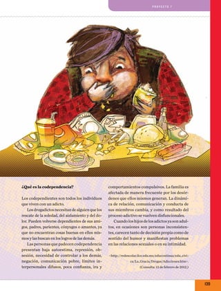pro y e cto 7

¿Qué es la codependencia?
Los codependientes son todos los individuos
que viven con un adicto.
Los drogadictos necesitan de alguien que los
rescate de la soledad, del aislamiento y del dolor. Pueden volverse dependientes de sus amigos, padres, parientes, cónyuges o amantes, ya
que no encuentran cosas buenas en ellos mismos y las buscan en los logros de las demás.
Las personas que padecen codependencia
presentan baja autoestima, represión, obsesión, necesidad de controlar a los demás,
negación, comunicación pobre, límites interpersonales difusos, poca confianza, ira y

comportamientos compulsivos. La familia es
afectada de manera frecuente por los desórdenes que ellos mismos generan. La dinámica de relación, comunicación y conducta de
sus miembros cambia, y como resultado del
proceso adictivo se vuelven disfuncionales.
Cuando los hijos de los adictos ya son adultos, en ocasiones son personas inconsistentes, carecen tanto de decisión propia como de
sentido del humor y manifiestan problemas
en las relaciones sexuales o en su intimidad.
<http://redescolar.ilce.edu.mx/educontinua/edu_civica/La_Gracia/Drogas/Adicciones.htm>.
(Consulta: 12 de febrero de 2012.)

139

 