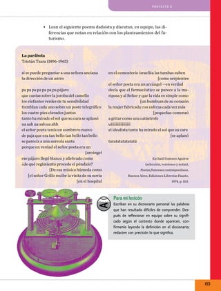 pro y e cto 8

•	 Lean el siguiente poema dadaísta y discutan, en equipo, las diferencias que notan en relación con los planteamientos del futurismo.
La parábola
Tristán Tzara (1896-1963)
si se puede preguntar a una señora anciana
la dirección de un antro
pa pa pa pa pa pa pa pájaro
que cantas sobre la joroba del camello
los elefantes verdes de tu sensibilidad
tiemblan cada uno sobre un poste telegráfico
los cuatro pies clavados juntos
tanto ha mirado el sol que su cara se aplanó
ua aah ua aah ua ahh
el señor poeta tenía un sombrero nuevo
de paja que era tan bello tan bello tan bello
se parecía a una aureola santa
porque en verdad el señor poeta era un
[arcángel
ese pájaro llegó blanco y afiebrado como
¿de qué regimiento procede el péndulo?
[De esa música húmeda como
[el señor Grillo recibe la visita de su novia
[en el hospital

en el cementerio israelita las tumbas suben
[como serpientes
el señor poeta era un arcángel —en verdad
decía que el farmacéutico se parece a la mariposa y al Señor y que la vida es simple como
[un bumbum de su corazón
la mujer fabricada con esferas cada vez más
[pequeñas comenzó
a gritar como una catástrofe
uíííííííííííííííí
el idealista tanto ha mirado el sol que su cara
[se aplanó
taratatatatatatá

En Raúl Gustavo Aguirre
(selección, versiones y notas),
Poetas franceses contemporáneos,
Buenos Aires, Ediciones Librerías Fausto,
1974, p. 163.

Para mi lexicón
Escriban en su diccionario personal las palabras
que han resultado difíciles de comprender. Después de reflexionar en equipo sobre su significado según el contexto donde aparecen, confírmenlo leyendo la definición en el diccionario;
redacten con precisión lo que significa.

153

 