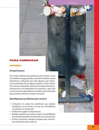 pro y e cto 9

PARA COMENZAR
Sesión 1
¡Preparémonos!
En la vida cotidiana hay problemas por resolver, como
necesidades de agua potable, asistencia médica o áreas
deportivas y culturales, por citar algunos, que requieren la participación de alguna instancia. Como miembros de esa comunidad, tenemos el compromiso de involucrarnos en la búsqueda de la solución, y para ello
en este proyecto aprenderán a escribir cartas formales
que permitan solicitar el apoyo necesario.
Identifiquemos problemas para resolver
•	 Comenten en grupo los problemas que pueden
identificar en su escuela, su casa o la comunidad y
escríbanlos en el pizarrón.
•	 Ordénenlos según su importancia.
•	 Señalen aquéllos que tienen mayores posibilidades
de solución mediante el trámite de una carta formal.
•	 Si fuera necesario, integren equipos para seleccionar el problema de su interés.

171

 