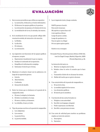 pro y e cto 9

Evaluación
1.	 Son recursos prosódicos que utiliza un expositor:

7.	 Lee el siguiente texto y luego contesta:

a.	 La narración, el discurso y el texto informativo.
b.	 El discurso, los apoyos gráficos y la postura.

Basta pensar al sentir

c.	 La entonación, las pausas y el volumen de la voz.

Para sentir al pensar.

d.	 La modulación de la voz, la mirada y las manos.

Mi espíritu es quien hace reír
A mi espíritu al llorar.

2.	 Es la modulación de la voz que puede reflejar dife-

Luego de parar y andar,

rencias de sentido, de intención o de emoción:

Luego de quedarse e ir,

a.	 La fluidez.

Voy ser quien va a llegar

b.	 La dicción.

Por ser quien quiere partir.

c.	 El volumen.
d.	 La entonación.
3.	 Las siguientes son funciones de los apoyos gráficos
al exponer, excepto:

Existir es no conseguir.
Fernando Pessoa, Noventa poemas últimos (1930-35),
trad. de Ángel Crespo, Madrid, Hiperión, 2009

a.	 Representar visualmente lo que se expone.

(Poesía Hiperión), p. 38.

b.	 Evaluar el contenido de la exposición.
c.	 Simplificar la información compleja.

La intención del autor es:

d.	 Estimular el interés por el tema.

a.	 Mostrar su alegría ante la vida.
b.	 Señalar cómo lo aviva el corazón que lo hace

4.	 Mantener el contacto visual con la audiencia a lo

reír.

largo de la exposición genera:

c.	 Transmitir el dolor de no alcanzar las metas.

a.	 Interés.

d.	 Hablar del sueño que se quiere alcanzar.

b.	 Aburrimiento.
c.	 Confusión.
d.	 Sensación de desafío.

8.	 Una característica de la poesía de vanguardia es:
a.	 El uso de la rima.
b.	 La medida regular de los versos.

5.	 Entre los temas que se destacan en la poesía de la
vanguardia están:

c.	 Los elementos gráficos.
d.	 El interés por la metáfora.

a.	 El amor, la alegría y la fantasía.
b.	 El dolor, la soledad y el coraje.

9.	 Una función de las cartas formales es:

c.	 El amor, el dolor y el desamor.

a.	 Dirigirse a una autoridad.

d.	 La rebeldía, el mar y el cielo.

b.	 Escribir con lenguaje coloquial.
c.	 Poder expresarse con libertad.

6.	 Tipo de poemas escritos en la poesía de vanguardia:

d.	 Escribir a una persona cercana.

a.	 Los caligramas.
b.	 Los sonetos.

10.	 Una carta de solicitud para resolver un problema

c.	 La poesía lírica.

emplea un texto de carácter:

d.	 La poesía medida.

a.	 Descriptivo.
b.	 Narrativo.

179

 