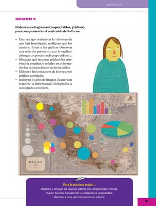 proyecto 10

Sesión 9
Elaboremos diagramas (mapas, tablas, gráficas)
para complementar el contenido del informe
•	 Una vez que ordenaron la información
que han investigado, verifiquen que los
cuadros, fichas y las gráficas observen
una relación pertinente con la explicación que proporciona el cuerpo del texto.
•	 Discutan qué recursos gráficos les convendría emplear, y señalen en el borrador los espacios donde serán incluidos.
•	 Elaboren los borradores de los recursos
gráficos acordados.
•	 Incluyan los pies de imagen. Recuerden
registrar la información bibliográfica o
iconográfica completa.

Para la próxima sesión...
Elaboren o consigan los recursos gráficos que complementen el texto.
Pueden hacerlos manualmente o empleando la computadora.
Llévenlos a clase para incorporarlos al informe.

191

 