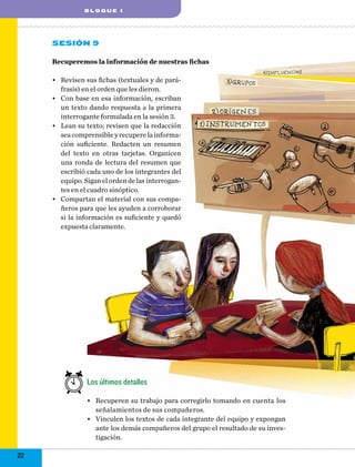 blo q ue I

Sesión 9
Recuperemos la información de nuestras fichas
•	 Revisen sus fichas (textuales y de paráfrasis) en el orden que les dieron.
•	 Con base en esa información, escriban
un texto dando respuesta a la primera
interrogante formulada en la sesión 3.
•	 Lean su texto; revisen que la redacción
sea comprensible y recupere la información suficiente. Redacten un resumen
del texto en otras tarjetas. Organicen
una ronda de lectura del resumen que
escribió cada uno de los integrantes del
equipo. Sigan el orden de las interrogantes en el cuadro sinóptico.
•	 Compartan el material con sus compañeros para que les ayuden a corroborar
si la información es suficiente y quedó
expuesta claramente.

Los últimos detalles
•	 Recuperen su trabajo para corregirlo tomando en cuenta los
señalamientos de sus compañeros.
•	 Vinculen los textos de cada integrante del equipo y expongan
ante los demás compañeros del grupo el resultado de su investigación.

22

 