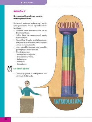 BLOQUE IV

Sesión 7
Revisemos el borrador de nuestro
texto argumentativo
Revisen el texto que redactaron y verifiquen que cumpla con las siguientes características:
•	 Presenta ideas fundamentadas en reflexiones críticas.
•	 Utiliza datos para sustentar el propio
punto de vista.
•	 Ejemplifica, describe y detalla sus análisis para facilitar al lector la comprensión de su razonamiento.
•	 Logra que el lector cuestione o modifique su propio punto de vista.
•	 El texto presenta:
-- Concordancia adjetiva.
-- Concordancia verbal.
-- Coherencia.
-- Cohesión.
-- Conectores.

Los últimos detalles
•	 Corrijan y ajusten el texto para su versión final. Redáctenla.

222

 