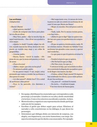 Las aceitunas
(Adaptación)
—¡María! ¡María!
—¿Qué quieres, marido?
—Acabo de comprar una tierra para plantar en ella un olivar.
—Muy bien, padre —dijo la mocita hija de
aquel matrimonio. —Ese olivar nos ayudará a
vivir mejor.
—¿Quién lo duda? Cuando salgan los olivos, cuando nazcan las olivas, hemos de comprarte un vestido muy majo y un collar de
gargantillas.
—Gracias, padre.
—Bueno, bueno —terció la madre. —Déjense de eso, que la mesa está puesta y es hora
de cenar.
—¡Pues a la cena!
—¿Sabes, mujer, que esta cecina pica?
—Yo misma la adobé, padre.
—Ya me parece mejor. Y oye, mujer, estoy
pensando que vamos a vender las aceitunas a
diez pesos el costal.
—¡¿A diez pesos?! ¿Estás loco? ¡Un costal
de aceitunas a diez pesos!
—Poco te ha parecido. ¿Lo daremos a
veinte?

—Mal negociante eres. ¡A menos de treinta pesos no sale un costal con aceitunas de mi
casa! ¡Como que María me llamo!
—Mujer, te excedes. Dos mil pesos costó la
tierra…
—Nada, nada. Por lo menos treinta pesos,
o no hay trato…
—¿Sabes lo que te digo? ¡Que no quiero vender tan caro, pues nos quedaremos sin compradores!
—El que no quiera a treinta pesos, nada. Ni
un céntimo menos. ¡Nomás eso faltaba! Unas
aceitunas tan grandes como nueces y querer
mal venderlas…
—Lo que pasa es que tú quieres arruinar la
casa.
—Venderé al precio que yo quiera.
—¡No! Se hará lo que yo diga.
—¡No! Eso crees. ¡Lo que yo…!
Y entonces la hija, que escuchaba en silencio y sonriente la disputa de sus padres a punto de llegar a las manos, les dijo:
—¡Calma, calma! ¡Papá, mamá! Ni siquiera
han sembrado los olivos y ya se están peleando por las aceitunas.
—¡Ay, pues sí! —exclamó la mamá.
—Es cierto…—Confirmó el papá.
Y los tres rieron de buena gana.

•	 En equipo, distribuyan los enunciados que corresponden a cada
personaje y al narrador. Léanlos en voz alta y denle emotividad
a la lectura. Como si les estuviera sucediendo a ustedes. Actúen.
•	 Memorícenlos y organicen una representación donde participe
cada uno de los equipos.
•	 Escriban el guión que deben seguir para actuar. Eliminen al
narrador y sólo concéntrense en los diálogos, lo que dicen los
personajes.
•	 Determinen qué diálogos dirán con intención de sorpresa, con
alegría, con impaciencia, con cierto humorismo, con enojo. Ensayen la entonación que les darán a sus enunciados. Por ejemplo:

Versión de evaluación 23/04/12

proyecto 13

231

 