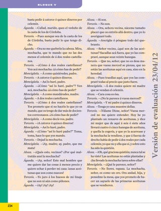 basta pedir á catorce ó quince dineros por
celemín.
Águeda. —Callad, marido, ques el veduño de
la casta de los de Córdoba.
Toruvio. —Pues aunque sea de la casta de los
de Córdoba, basta pedir lo que tengo dicho.
Águeda. —Ora no me quebréis la cabeza. Mira,
mochacha, que te mando que no las des
menos el celemín de á dos reales castellanos.
Toruvio. —¿Cómo á dos reales castellanos?
Ven acá mochacha: ¿á cómo has de pedir?
Mencigüela. —Á como quisiéredes, padre.
Toruvio. —A catorce ó quince dineros.
Mencigüela. —Así lo haré, padre.
Águeda. —¿Cómo “así lo haré, padre”? Ven
acá, mochacha: ¿á cómo has de pedir?
Mencigüela. —A como mandárades, madre.
Águeda. —A dos reales castellanos.
Toruvio. —¿Cómo á dos reales castellanos?
Yos prometo que si no hacéis lo que yo os
mando, que os tengo de dar más de docientos correonazos. ¿A cómo has de pedir?
Mencigüela. —A como decís vos, padre.
Toruvio. —¡A catorce ó quince dineros!
Mencigüela. —Así lo haré, padre.
Águeda. —¿Cómo “así lo haré padre?” Toma,
toma, hace lo que yos mando.
Toruvio. —Dejad la mochacha.
Mencigüela. —¡Ay, madre; ay, padre, que me
mata!
Aloxa. —¿Qués esto, vecinos? ¿Por qué maltratáis ansí la mochacha?
Águeda. —¡Ay, señor! Este mal hombre que
me quiere dar las cosas á menos precio y
quiere echar á perder mi casa: ¡unas aceitunas que son como nueces!
Toruvio. —Yo juro á los huesos de mi linaje
que no son ni aún como piñones.
Águeda. —¡Ay! ¡Ay! ¡Ay!

234

Aloxa. —Sí son.
Toruvio. —No son.
Aloxa. —Ora, señora vecina, náceme tamaño
placer que os entréis allá dentro, que yo lo
averiguaré todo.
Águeda. —Averigüe ó póngase todo del quebranto.
Aloxa. —Señor vecino, ¿qué son de las aceitunas? Sacadlas acá fuera, que yo las compraré, aunque sean veinte hanegas.
Toruvio. —Que no, señor; que no es desa manera que vuesa merced se piensa, que no
están las aceitunas aquí en casa, sino en la
heredad.
Aloxa. —Pues traedlas aquí, que yos las compraré todas al precio que justo fuere.
Mencigüela. —Á dos reales quiere mi madre
que se vendan el celemín.
Aloxa. —Cara cosa es ésa.
Toruvio. —¿No le paresce á vuesa merced?
Mencigüela. —Y mi padre á quince dineros.
Aloxa. —Tenga yo una muestre dellas.
Toruvio. —¡Válame Diose, señor! Vuesa merced no me quiere entender. Hoy he yo
plantado un renuevo de aceitunas, y dice
mi mujer que de aquí á seis ó siete años
llevará cuatro ó cinco hanegas de aceituna,
y quella la cogería, y que yo la acarrease y
la mochacha la vendiese, y que á fuerza de
drecho había de pedir á dos reales por cada
celemín; yo que no y ella que sí, y sobre esto
ha sido la quistión.
Aloxa. —¡Oh, qué graciosa quistión; nunca tal se
ha visto! Las aceitunas no están plantadas y
¿ha llevado la mochacha tarea sobre ellas?
Mencigüela. —¿Qué le paresce, señor?
Toruvio. —No llores, rapaza. La mochacha,
señor, es como un oro. Ora andad, hija, y
ponedme la mesa, que yos prometo de hacer un sayuelo de las primeras aceitunas
que se vendieren.

Versión de evaluación 23/04/12

BLOQUE V

 