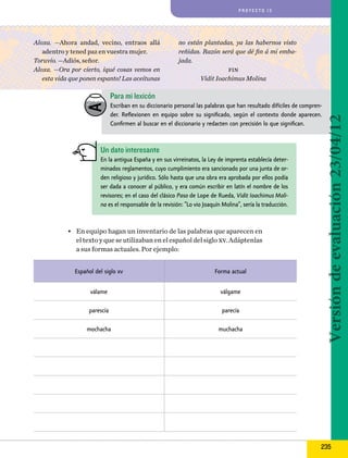 proyecto 13

Aloxa. —Ahora andad, vecino, entraos allá
adentro y tened paz en vuestra mujer.
Toruvio. —Adiós, señor.
Aloxa. —Ora por cierto, iqué cosas vemos en
esta vida que ponen espanto! Las aceitunas

no están plantadas, ya las habernos visto
reñidas. Razón será que dé fin á mi embajada.
fin
Vidit Ioachimus Molina

Para mi lexicón

Un dato interesante
En la antigua España y en sus virreinatos, la Ley de imprenta establecía determinados reglamentos, cuyo cumplimiento era sancionado por una junta de orden religioso y jurídico. Sólo hasta que una obra era aprobada por ellos podía
ser dada a conocer al público, y era común escribir en latín el nombre de los
revisores; en el caso del clásico Paso de Lope de Rueda, Vidit Ioachimus Molina es el responsable de la revisión: “Lo vio Joaquín Molina”, sería la traducción.

•	 En equipo hagan un inventario de las palabras que aparecen en
el texto y que se utilizaban en el español del siglo xv. Adáptenlas
a sus formas actuales. Por ejemplo:
Español del siglo xv

Forma actual

válame

válgame

parescía

parecía

mochacha

muchacha

Versión de evaluación 23/04/12

Escriban en su diccionario personal las palabras que han resultado difíciles de comprender. Reflexionen en equipo sobre su significado, según el contexto donde aparecen.
Confirmen al buscar en el diccionario y redacten con precisión lo que significan.

235

 