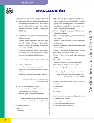 BLOQUE V

EVALUACIÓN
1.	 De los siguientes textos, ¿cuál es un guión de teatro?

Edipo. —Cuando el que conspira a escondidas avan-

a.	 La compañía de teatro La Quinta Pared invita al

za con rapidez, preciso es que también yo mismo

público en general al estreno de la obra Lisístra-

planee con la misma rapidez. Si espero sin mover-

ta, de Aristófanes. La cita es en el teatro Benito

me, los proyectos de éste se convertirán en hechos y, los míos, en frustraciones.
Creonte. —¿Qué pretendes, entonces? ¿Acaso arro-

Entrada libre.

jarme fuera del país?
b.	 Una trompeta que llamaba al combate cayó en
poder del enemigo.

Edipo. —En modo alguno. Que mueras quiero, no
que huyas.

—¡No me matéis, compañeros, a la ligera y sin
motivos! —gritaba—, ¡Porque yo tampoco he
matado a ninguno de vosotros y, fuera de este
cobre, no poseo nada!

Creonte. —Cuando expliques cuál es la clase de aborrecimiento...
Edipo. —¿Quieres decir que no me obedecerás ni me
darás crédito?

—Razón de más para que mueras —le respondie-

Creonte. — ...pues veo que tú no razonas con cordura.

ron— puesto que, no pudiendo hacer tú misma

Edipo. —Sí, al menos, en lo que me afecta.

la guerra, excitas a los demás al combate.

Creonte. —Pero es preciso que lo hagas también en
lo mío.

Esopo, Fábulas, México, Porrúa, 2005, p. 95.

Edipo. —Tú eres un malvado.
Creonte. —¿Y si es que tú no comprendes nada?

c.	 Criado. —¿Quién es?

Edipo. —Hay que obedecer, a pesar de ello.

Diceópolis. —¿Está Eurípides en casa?

Creonte. —No al que ejerce mal el poder.

Criado. —Está y no está. Si es que puedes entenSófocles, Edipo Rey, en: <http://www.ciudadseva.

derlo.
Diceópolis. —¿Puede y no puede estar adentro?

com/textos/teatro/sofocles/ediporey.htm> .
(Consulta: 25 de octubre de 2011.)

Aristófanes, Las once comedias, México,
Éxodo, 2010, p. 21.

3.	 En el texto anterior, lo que exige Edipo de Creonte es:
a.	 Poder.

d.	 Yo sé un himno gigante y extraño

b.	 Obediencia.

Que anuncia en la noche del alma una aurora,

c.	 Dinero.

y estas páginas son de ese himno

d.	 Bondad.

cadencias que el aire dilata en las sombras.
4.	 En el texto anterior, ¿de qué acusa Edipo a Creonte?
Gustavo Adolfo Bécquer, Rimas y leyendas,
Madrid, Punto de Lectura, 2007, p. 12.

a.	 De ejercer mal el poder.
b.	 De conspirar contra él.
c.	 De no comprender sus razones.

2.	 Lee el siguiente texto.
Edipo rey
(Fragmento)

264

d.	 De actuar precipitadamente.

Versión de evaluación 23/04/12

Juárez de esta misma localidad a las 8:00 p.m.

 