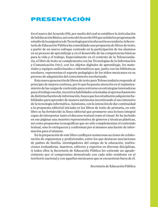 Presentación
En el marco del Acuerdo 592, por medio del cual se establece la Articulación

de la Educación Básica, así como del Acuerdo 593 que señala los programas de
estudio de la asignatura de Tecnología para la educación secundaria, la Secretaría de Educación Pública ha consolidado una propuesta de libros de texto,
a partir de un nuevo enfoque centrado en la participación de los alumnos
en su proceso de aprendizaje y en el desarrollo de las competencias básicas
para la vida y el trabajo. Especialmente en el contexto de la Telesecundaria, el libro de texto se complementa con las Tecnologías de la Información
y Comunicación (tic), con los objetos digitales de aprendizaje, los materiales y equipos audiovisuales e informáticos que, junto con las bibliotecas
escolares, representan el soporte pedagógico de los niños mexicanos en su
proceso de adquisición del conocimiento escolarizado.
Esta nueva generación de libros de texto para Telesecundaria responde al
principio de mejora continua, por lo que ha puesto atención en el replanteamiento de las cargas de contenido para centrarse en estrategias innovadoras
para el trabajo escolar, incentiva habilidades orientadas al aprovechamiento
de distintas fuentes de información, busca que los es­tu­diantes adquieran habilidades para aprender de manera autónoma incentivando el uso intensivo
de la tecnología informática. Asimismo, con la intención de dar continuidad
a la propuesta editorial iniciada en los libros de texto de primaria, en este
libro se ha fortalecido la línea editorial que promueve una lectura integral
capaz de interpretar tanto el discurso textual como el visual. Se ha incluido
en sus páginas una muestra representativa de géneros y técnicas plásticas,
así como propuestas iconográficas que no sólo complementan el contenido
textual, sino lo enriquecen y conforman por sí mismos una fuente de información para el alumno.
En la preparación de este libro confluyen numerosas acciones de colaboración de organismos y profesionales, entre los que destacan asociaciones
de padres de familia, investigadores del campo de la educación, instituciones evaluadoras, maestros, editores y expertos en diversas disciplinas.
A todos ellos la Secretaría de Educación Pública les extiende un agradecimiento por el compromiso demostrado con cada niño residente en el
te­rri­torio nacional y con aquellos mexicanos que se encuentran fuera de él.
Secretaría de Educación Pública

 