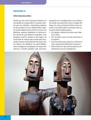 blo q ue I

Sesión 5
Seleccionemos mitos
Desde que los seres humanos sintieron la
necesidad de comprender el mundo natural que los rodeaba e intentaban explicar
lo que pasaba en él, de dónde había surgido, quién había hecho el Sol, la Luna y los
planetas, quiénes poblaban el universo y
las causas de que hubiera montañas, ríos,
bosques y todo lo demás, se dio lugar a la
invención de relatos que servían para pretender aclarar el principio de las cosas. Así,
los chinos, los hindúes, los asirio-babilonios, los egipcios, los griegos, los mayas, los
aztecas y muchos pueblos más narraron,

32

apoyados en su imaginación y en su fantasía, desde sus puntos de vista, el origen del
fuego, de cómo se formó la tierra o los volcanes y aun del hombre y la mujer. Esto es,
crearon mitos fundacionales.
•	 En equipo, enlisten los mitos que trajeron a clase.
•	 Por su título o por su tema, detecten si
se repiten.
•	 Lean los mitos que trajeron y, si fuera el
caso, analicen las diferentes versiones.
•	 Seleccionen los que más les gusten y coméntenlos con sus compañeros.

 