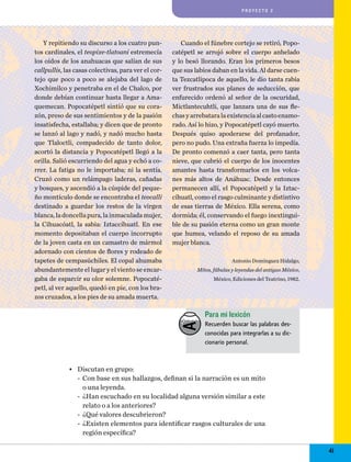 proyecto 2

Y repitiendo su discurso a los cuatro puntos cardinales, el teopixe-tlatoani estremecía
los oídos de los anahuacas que salían de sus
callpullis, las casas colectivas, para ver el cortejo que poco a poco se alejaba del lago de
Xochimilco y penetraba en el de Chalco, por
donde debían continuar hasta llegar a Amaquemecan. Popocatépetl sintió que su corazón, preso de sus sentimientos y de la pasión
insatisfecha, estallaba; y dicen que de pronto
se lanzó al lago y nadó, y nadó mucho hasta
que Tlaloctli, compadecido de tanto dolor,
acortó la distancia y Popocatépetl llegó a la
orilla. Salió escurriendo del agua y echó a correr. La fatiga no le importaba; ni la sentía.
Cruzó como un relámpago laderas, cañadas
y bosques, y ascendió a la cúspide del pequeño montículo donde se encontraba el teocalli
destinado a guardar los restos de la virgen
blanca, la doncella pura, la inmaculada mujer,
la Cihuacóatl, la sabia: Iztaccíhuatl. En ese
momento depositaban el cuerpo incorrupto
de la joven casta en un camastro de mármol
adornado con cientos de flores y rodeado de
tapetes de cempasúchiles. El copal ahumaba
abundantemente el lugar y el viento se encargaba de esparcir su olor solemne. Popocatépetl, al ver aquello, quedó en pie, con los brazos cruzados, a los pies de su amada muerta.

Cuando el fúnebre cortejo se retiró, Popocatépetl se arrojó sobre el cuerpo anhelado
y lo besó llorando. Eran los primeros besos
que sus labios daban en la vida. Al darse cuenta Tezcatlipoca de aquello, le dio tanta rabia
ver frustrados sus planes de seducción, que
enfurecido ordenó al señor de la oscuridad,
t
Mictlan­ecuhtli, que lanzara una de sus flechas y arrebatara la existencia al casto enamorado. Así lo hizo, y Popocatépetl cayó muerto.
Después quiso apoderarse del profanador,
pero no pudo. Una extraña fuerza lo impedía.
De pronto comenzó a caer tanta, pero tanta
nieve, que cubrió el cuerpo de los inocentes
amantes hasta transformarlos en los volcanes más altos de Anáhuac. Desde entonces
permanecen allí, el Popocatépetl y la Iztaccíhuatl, como el rasgo culminante y distintivo
de esas tierras de México. Ella serena, como
dormida; él, conservando el fuego inextinguible de su pasión eterna como un gran monte
que humea, velando el reposo de su amada
mujer blanca.
Antonio Domínguez Hidalgo,
Mitos, fábulas y leyendas del antiguo México,
México, Ediciones del Teatrino, 1982.

Para mi lexicón
Recuerden buscar las palabras desconocidas para integrarlas a su diccionario personal.

•	 Discutan en grupo:
-- Con base en sus hallazgos, definan si la narración es un mito
o una leyenda.
-- ¿Han escuchado en su localidad alguna versión similar a este
relato o a los anteriores?
-- ¿Qué valores descubrieron?
-- ¿Existen elementos para identificar rasgos culturales de una
región específica?

41

 