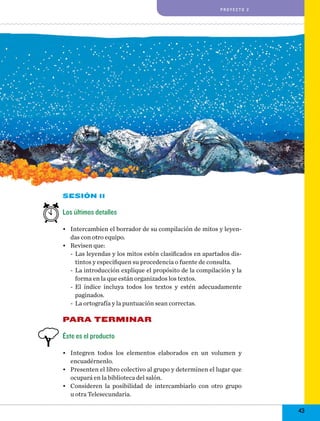 proyecto 2

Sesión 11

Los últimos detalles
•	 Intercambien el borrador de su compilación de mitos y leyendas con otro equipo.
•	 Revisen que:
-- Las leyendas y los mitos estén clasificados en apartados distintos y especifiquen su procedencia o fuente de consulta.
-- La introducción explique el propósito de la compilación y la
forma en la que están organizados los textos.
-- El índice incluya todos los textos y estén adecuadamente
paginados.
-- La ortografía y la puntuación sean correctas.

PARA TERMINAR
Éste es el producto
•	 Integren todos los elementos elaborados en un volumen y
encuadérnenlo.
•	 Presenten el libro colectivo al grupo y determinen el lugar que
ocupará en la biblioteca del salón.
•	 Consideren la posibilidad de intercambiarlo con otro grupo
u otra Telesecundaria.

43

 