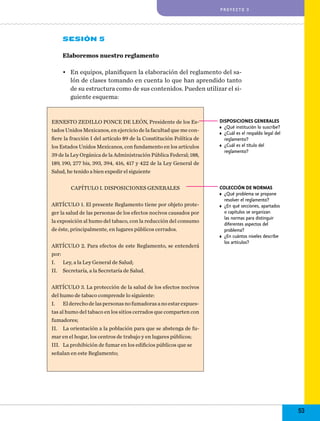 proyecto 3

Sesión 5
Elaboremos nuestro reglamento
•	 En equipos, planifiquen la elaboración del reglamento del salón de clases tomando en cuenta lo que han aprendido tanto
de su estructura como de sus contenidos. Pueden utilizar el siguiente esquema:

ERNESTO ZEDILLO PONCE DE LEÓN, Presidente de los Estados Unidos Mexicanos, en ejercicio de la facultad que me confiere la fracción I del artículo 89 de la Constitución Política de
los Estados Unidos Mexicanos, con fundamento en los artículos
39 de la Ley Orgánica de la Administración Pública Federal; 188,
189, 190, 277 bis, 393, 394, 416, 417 y 422 de la Ley General de
Salud, he tenido a bien expedir el siguiente

Disposiciones generales
•	 ¿Qué institución lo suscribe?
•	 ¿Cuál es el respaldo legal del
reglamento?
•	 ¿Cuál es el título del
reglamento?

Capítulo I. Disposiciones generales

Colección de normas
•	 ¿Qué problema se propone
resolver el reglamento?
•	 ¿En qué secciones, apartados
o capítulos se organizan
las normas para distinguir
diferentes aspectos del
problema?
•	 ¿En cuántos niveles describe
los artículos?

ARTÍCULO 1. El presente Reglamento tiene por objeto proteger la salud de las personas de los efectos nocivos causados por
la exposición al humo del tabaco, con la reducción del consumo
de éste, principalmente, en lugares públicos cerrados.
ARTÍCULO 2. Para efectos de este Reglamento, se entenderá
por:
I.	 Ley, a la Ley General de Salud;
II.	 Secretaría, a la Secretaría de Salud.
ARTÍCULO 3. La protección de la salud de los efectos nocivos
del humo de tabaco comprende lo siguiente:
I.	 El derecho de las personas no fumadoras a no estar expuestas al humo del tabaco en los sitios cerrados que comparten con
fumadores;
II.	 La orientación a la población para que se abstenga de fumar en el hogar, los centros de trabajo y en lugares públicos;
III.	 La prohibición de fumar en los edificios públicos que se
señalan en este Reglamento;

53

 
