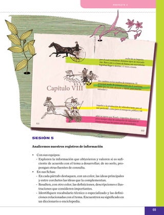 pro y e cto 4

Sesión 5
Analicemos nuestros registros de información
•	 Con sus equipos:
-- Exploren la información que obtuvieron y valoren si es suficiente de acuerdo con el tema a desarrollar; de no serlo, propongan otras fuentes de consulta.
•	 En sus fichas:
-- En cada párrafo destaquen, con un color, las ideas principales
y entre corchetes las ideas que la complementan.
-- Resalten, con otro color, las definiciones, descripciones e ilustraciones que consideren importantes.
-- Identifiquen vocabulario técnico o especializado y las definiciones relacionadas con el tema. Encuentren su significado en
un diccionario o enciclopedia.

69

 